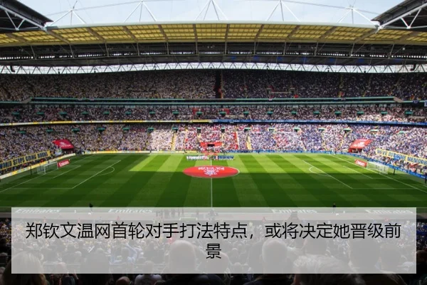 郑钦文温网首轮对手打法特点，或将决定她晋级前景